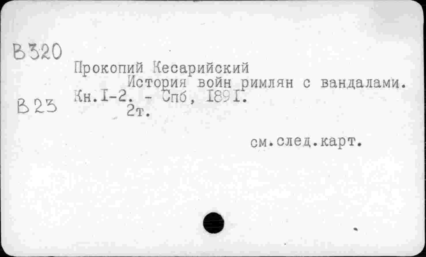 ﻿Č520
Прокопий Кесарийский
История войн римлян с вандалами. а Кн.1-2. - 5пб, 189 Е
ES Z —>	2т.
см.след.карт.